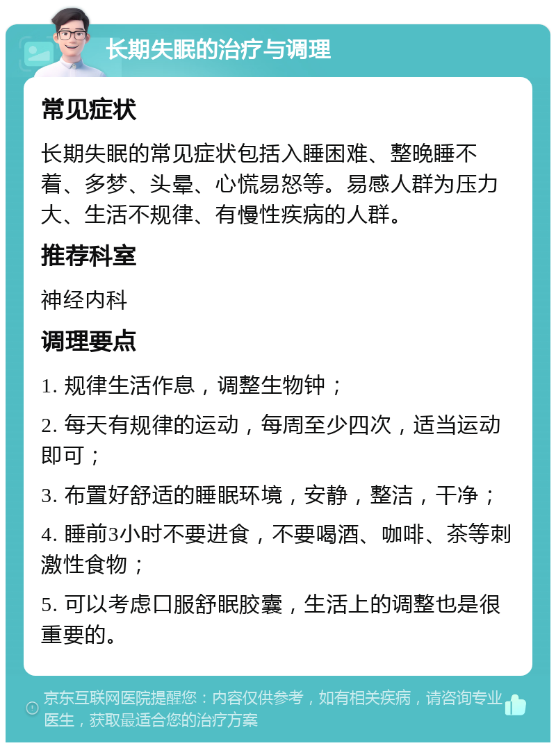 长期失眠的治疗与调理 常见症状 长期失眠的常见症状包括入睡困难、整晚睡不着、多梦、头晕、心慌易怒等。易感人群为压力大、生活不规律、有慢性疾病的人群。 推荐科室 神经内科 调理要点 1. 规律生活作息，调整生物钟； 2. 每天有规律的运动，每周至少四次，适当运动即可； 3. 布置好舒适的睡眠环境，安静，整洁，干净； 4. 睡前3小时不要进食，不要喝酒、咖啡、茶等刺激性食物； 5. 可以考虑口服舒眠胶囊，生活上的调整也是很重要的。