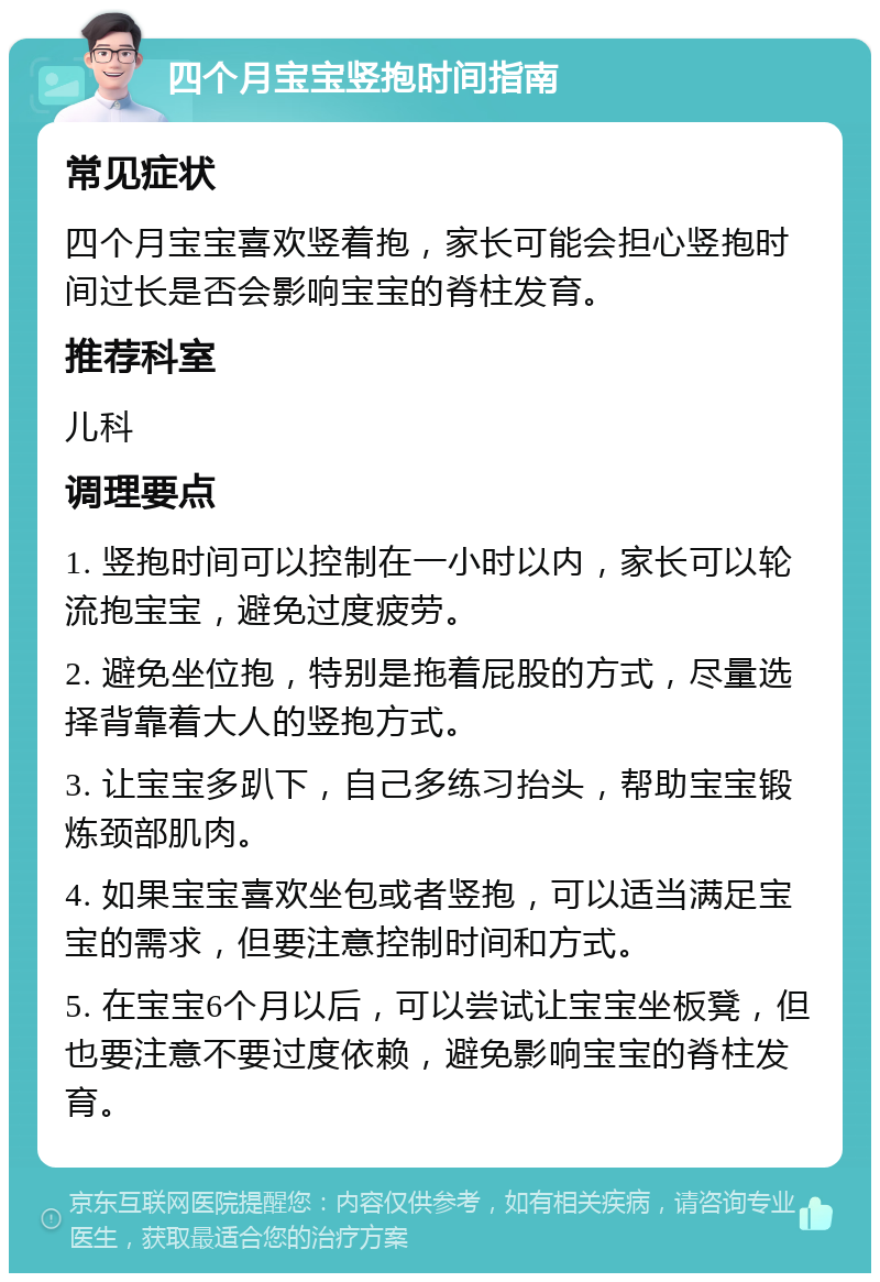 四个月宝宝竖抱时间指南 常见症状 四个月宝宝喜欢竖着抱，家长可能会担心竖抱时间过长是否会影响宝宝的脊柱发育。 推荐科室 儿科 调理要点 1. 竖抱时间可以控制在一小时以内，家长可以轮流抱宝宝，避免过度疲劳。 2. 避免坐位抱，特别是拖着屁股的方式，尽量选择背靠着大人的竖抱方式。 3. 让宝宝多趴下，自己多练习抬头，帮助宝宝锻炼颈部肌肉。 4. 如果宝宝喜欢坐包或者竖抱，可以适当满足宝宝的需求，但要注意控制时间和方式。 5. 在宝宝6个月以后，可以尝试让宝宝坐板凳，但也要注意不要过度依赖，避免影响宝宝的脊柱发育。