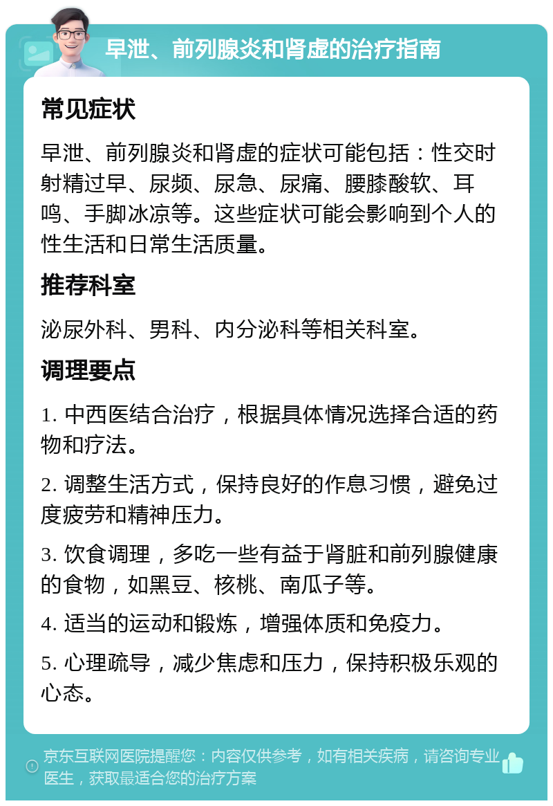 早泄、前列腺炎和肾虚的治疗指南 常见症状 早泄、前列腺炎和肾虚的症状可能包括：性交时射精过早、尿频、尿急、尿痛、腰膝酸软、耳鸣、手脚冰凉等。这些症状可能会影响到个人的性生活和日常生活质量。 推荐科室 泌尿外科、男科、内分泌科等相关科室。 调理要点 1. 中西医结合治疗，根据具体情况选择合适的药物和疗法。 2. 调整生活方式，保持良好的作息习惯，避免过度疲劳和精神压力。 3. 饮食调理，多吃一些有益于肾脏和前列腺健康的食物，如黑豆、核桃、南瓜子等。 4. 适当的运动和锻炼，增强体质和免疫力。 5. 心理疏导，减少焦虑和压力，保持积极乐观的心态。