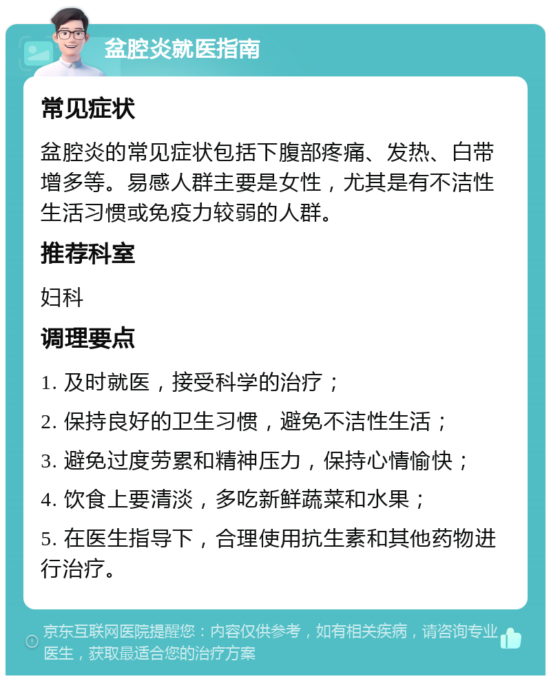 盆腔炎就医指南 常见症状 盆腔炎的常见症状包括下腹部疼痛、发热、白带增多等。易感人群主要是女性，尤其是有不洁性生活习惯或免疫力较弱的人群。 推荐科室 妇科 调理要点 1. 及时就医，接受科学的治疗； 2. 保持良好的卫生习惯，避免不洁性生活； 3. 避免过度劳累和精神压力，保持心情愉快； 4. 饮食上要清淡，多吃新鲜蔬菜和水果； 5. 在医生指导下，合理使用抗生素和其他药物进行治疗。