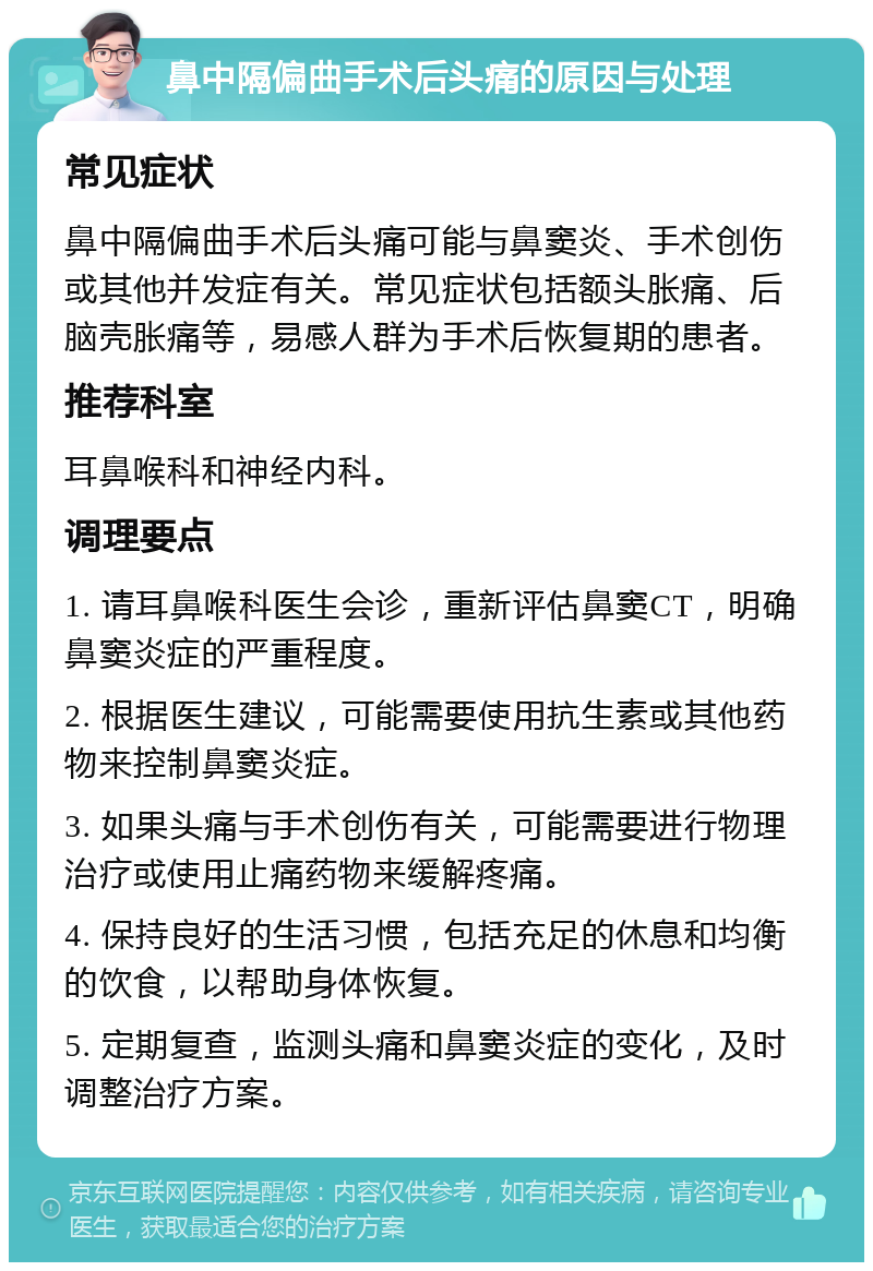 鼻中隔偏曲手术后头痛的原因与处理 常见症状 鼻中隔偏曲手术后头痛可能与鼻窦炎、手术创伤或其他并发症有关。常见症状包括额头胀痛、后脑壳胀痛等，易感人群为手术后恢复期的患者。 推荐科室 耳鼻喉科和神经内科。 调理要点 1. 请耳鼻喉科医生会诊，重新评估鼻窦CT，明确鼻窦炎症的严重程度。 2. 根据医生建议，可能需要使用抗生素或其他药物来控制鼻窦炎症。 3. 如果头痛与手术创伤有关，可能需要进行物理治疗或使用止痛药物来缓解疼痛。 4. 保持良好的生活习惯，包括充足的休息和均衡的饮食，以帮助身体恢复。 5. 定期复查，监测头痛和鼻窦炎症的变化，及时调整治疗方案。