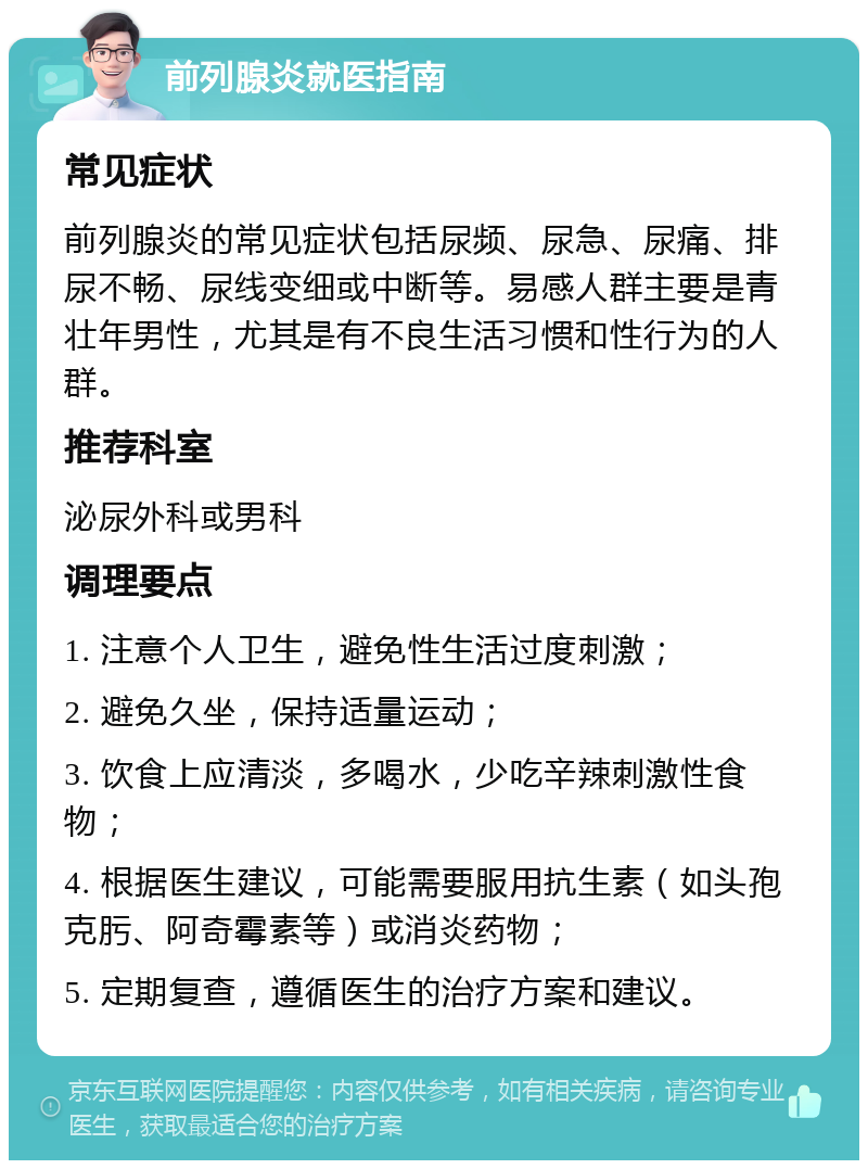 前列腺炎就医指南 常见症状 前列腺炎的常见症状包括尿频、尿急、尿痛、排尿不畅、尿线变细或中断等。易感人群主要是青壮年男性，尤其是有不良生活习惯和性行为的人群。 推荐科室 泌尿外科或男科 调理要点 1. 注意个人卫生，避免性生活过度刺激； 2. 避免久坐，保持适量运动； 3. 饮食上应清淡，多喝水，少吃辛辣刺激性食物； 4. 根据医生建议，可能需要服用抗生素（如头孢克肟、阿奇霉素等）或消炎药物； 5. 定期复查，遵循医生的治疗方案和建议。