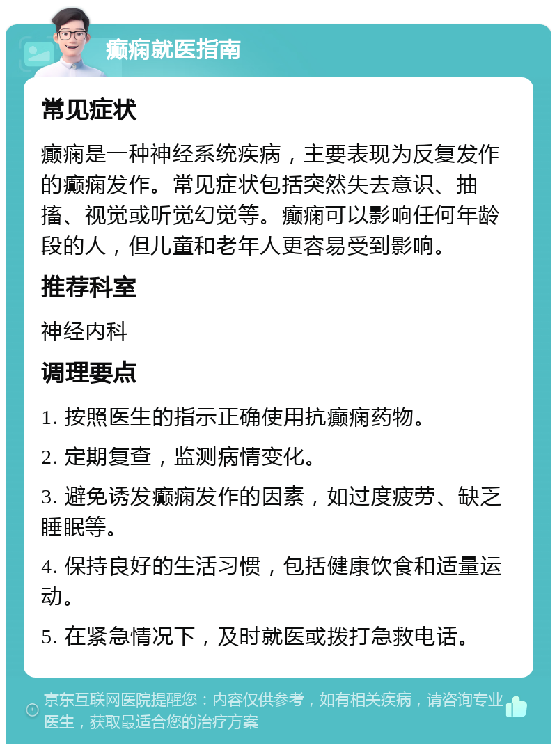 癫痫就医指南 常见症状 癫痫是一种神经系统疾病，主要表现为反复发作的癫痫发作。常见症状包括突然失去意识、抽搐、视觉或听觉幻觉等。癫痫可以影响任何年龄段的人，但儿童和老年人更容易受到影响。 推荐科室 神经内科 调理要点 1. 按照医生的指示正确使用抗癫痫药物。 2. 定期复查，监测病情变化。 3. 避免诱发癫痫发作的因素，如过度疲劳、缺乏睡眠等。 4. 保持良好的生活习惯，包括健康饮食和适量运动。 5. 在紧急情况下，及时就医或拨打急救电话。