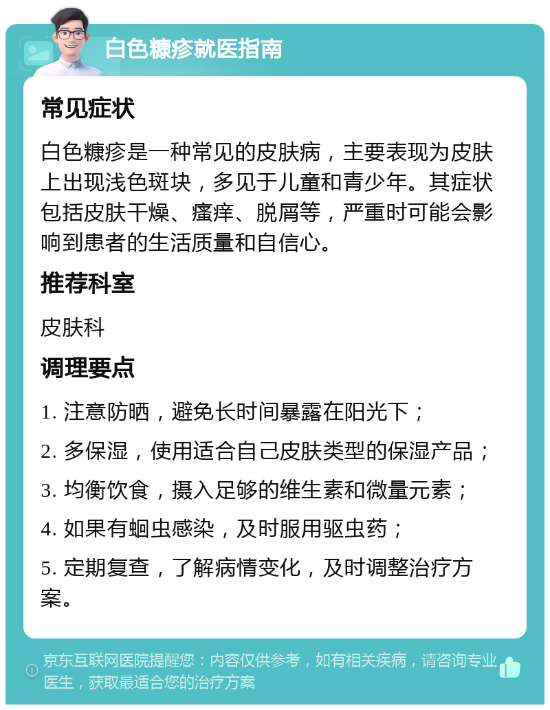 白色糠疹就医指南 常见症状 白色糠疹是一种常见的皮肤病，主要表现为皮肤上出现浅色斑块，多见于儿童和青少年。其症状包括皮肤干燥、瘙痒、脱屑等，严重时可能会影响到患者的生活质量和自信心。 推荐科室 皮肤科 调理要点 1. 注意防晒，避免长时间暴露在阳光下； 2. 多保湿，使用适合自己皮肤类型的保湿产品； 3. 均衡饮食，摄入足够的维生素和微量元素； 4. 如果有蛔虫感染，及时服用驱虫药； 5. 定期复查，了解病情变化，及时调整治疗方案。