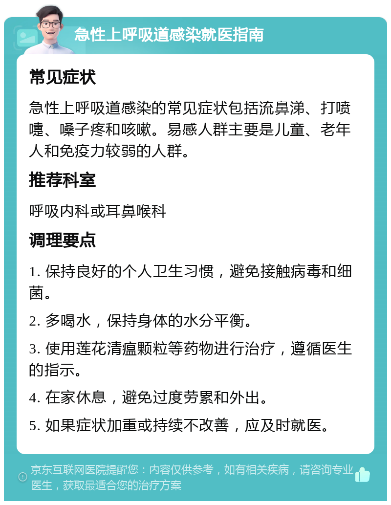 急性上呼吸道感染就医指南 常见症状 急性上呼吸道感染的常见症状包括流鼻涕、打喷嚏、嗓子疼和咳嗽。易感人群主要是儿童、老年人和免疫力较弱的人群。 推荐科室 呼吸内科或耳鼻喉科 调理要点 1. 保持良好的个人卫生习惯，避免接触病毒和细菌。 2. 多喝水，保持身体的水分平衡。 3. 使用莲花清瘟颗粒等药物进行治疗，遵循医生的指示。 4. 在家休息，避免过度劳累和外出。 5. 如果症状加重或持续不改善，应及时就医。