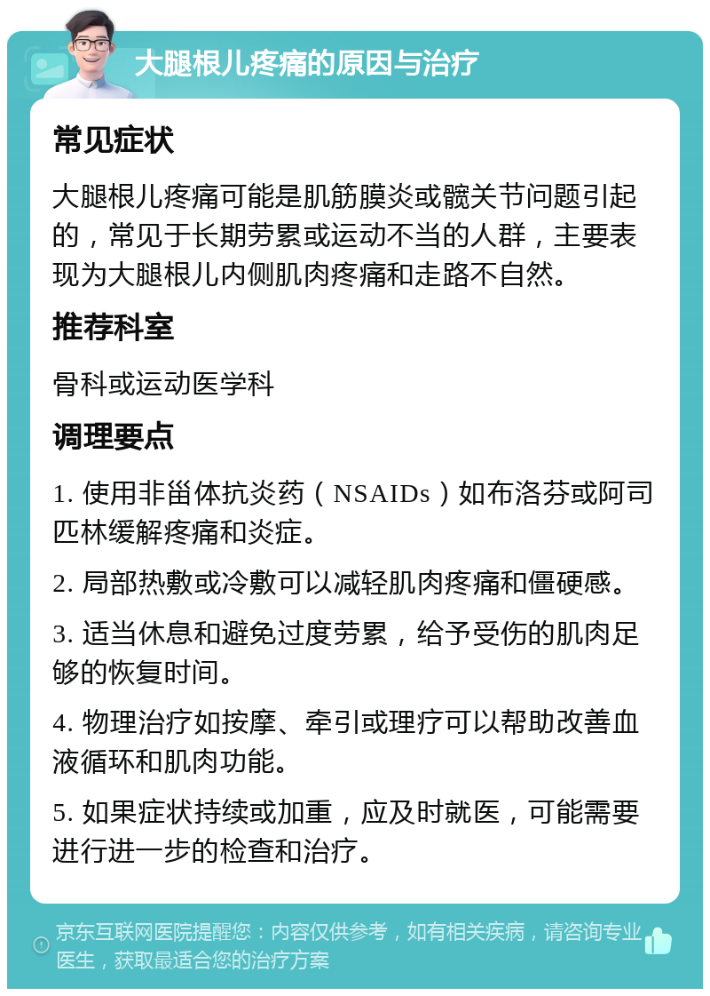 大腿根儿疼痛的原因与治疗 常见症状 大腿根儿疼痛可能是肌筋膜炎或髋关节问题引起的，常见于长期劳累或运动不当的人群，主要表现为大腿根儿内侧肌肉疼痛和走路不自然。 推荐科室 骨科或运动医学科 调理要点 1. 使用非甾体抗炎药（NSAIDs）如布洛芬或阿司匹林缓解疼痛和炎症。 2. 局部热敷或冷敷可以减轻肌肉疼痛和僵硬感。 3. 适当休息和避免过度劳累，给予受伤的肌肉足够的恢复时间。 4. 物理治疗如按摩、牵引或理疗可以帮助改善血液循环和肌肉功能。 5. 如果症状持续或加重，应及时就医，可能需要进行进一步的检查和治疗。