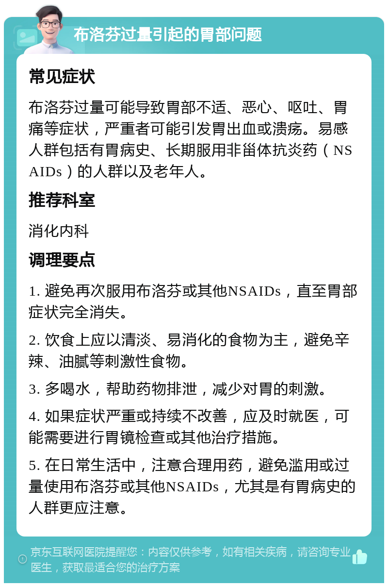 布洛芬过量引起的胃部问题 常见症状 布洛芬过量可能导致胃部不适、恶心、呕吐、胃痛等症状，严重者可能引发胃出血或溃疡。易感人群包括有胃病史、长期服用非甾体抗炎药（NSAIDs）的人群以及老年人。 推荐科室 消化内科 调理要点 1. 避免再次服用布洛芬或其他NSAIDs，直至胃部症状完全消失。 2. 饮食上应以清淡、易消化的食物为主，避免辛辣、油腻等刺激性食物。 3. 多喝水，帮助药物排泄，减少对胃的刺激。 4. 如果症状严重或持续不改善，应及时就医，可能需要进行胃镜检查或其他治疗措施。 5. 在日常生活中，注意合理用药，避免滥用或过量使用布洛芬或其他NSAIDs，尤其是有胃病史的人群更应注意。