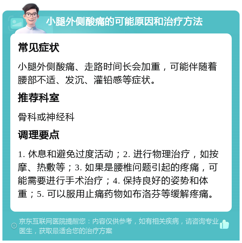 小腿外侧酸痛的可能原因和治疗方法 常见症状 小腿外侧酸痛、走路时间长会加重，可能伴随着腰部不适、发沉、灌铅感等症状。 推荐科室 骨科或神经科 调理要点 1. 休息和避免过度活动；2. 进行物理治疗，如按摩、热敷等；3. 如果是腰椎问题引起的疼痛，可能需要进行手术治疗；4. 保持良好的姿势和体重；5. 可以服用止痛药物如布洛芬等缓解疼痛。