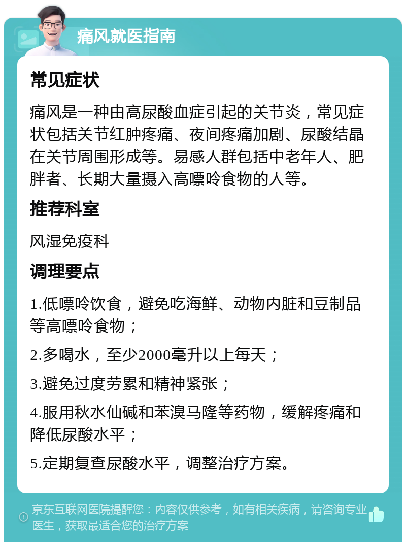 痛风就医指南 常见症状 痛风是一种由高尿酸血症引起的关节炎，常见症状包括关节红肿疼痛、夜间疼痛加剧、尿酸结晶在关节周围形成等。易感人群包括中老年人、肥胖者、长期大量摄入高嘌呤食物的人等。 推荐科室 风湿免疫科 调理要点 1.低嘌呤饮食，避免吃海鲜、动物内脏和豆制品等高嘌呤食物； 2.多喝水，至少2000毫升以上每天； 3.避免过度劳累和精神紧张； 4.服用秋水仙碱和苯溴马隆等药物，缓解疼痛和降低尿酸水平； 5.定期复查尿酸水平，调整治疗方案。