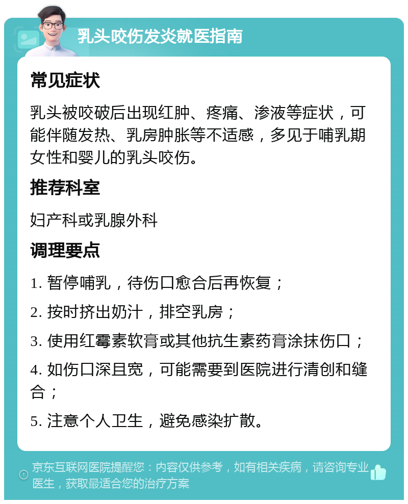 乳头咬伤发炎就医指南 常见症状 乳头被咬破后出现红肿、疼痛、渗液等症状，可能伴随发热、乳房肿胀等不适感，多见于哺乳期女性和婴儿的乳头咬伤。 推荐科室 妇产科或乳腺外科 调理要点 1. 暂停哺乳，待伤口愈合后再恢复； 2. 按时挤出奶汁，排空乳房； 3. 使用红霉素软膏或其他抗生素药膏涂抹伤口； 4. 如伤口深且宽，可能需要到医院进行清创和缝合； 5. 注意个人卫生，避免感染扩散。