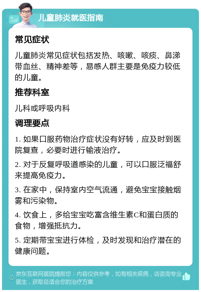 儿童肺炎就医指南 常见症状 儿童肺炎常见症状包括发热、咳嗽、咳痰、鼻涕带血丝、精神差等，易感人群主要是免疫力较低的儿童。 推荐科室 儿科或呼吸内科 调理要点 1. 如果口服药物治疗症状没有好转，应及时到医院复查，必要时进行输液治疗。 2. 对于反复呼吸道感染的儿童，可以口服泛福舒来提高免疫力。 3. 在家中，保持室内空气流通，避免宝宝接触烟雾和污染物。 4. 饮食上，多给宝宝吃富含维生素C和蛋白质的食物，增强抵抗力。 5. 定期带宝宝进行体检，及时发现和治疗潜在的健康问题。