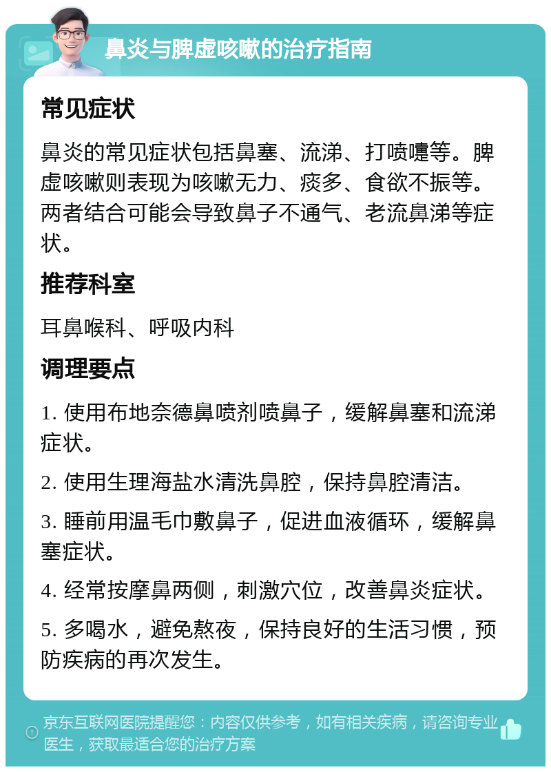 鼻炎与脾虚咳嗽的治疗指南 常见症状 鼻炎的常见症状包括鼻塞、流涕、打喷嚏等。脾虚咳嗽则表现为咳嗽无力、痰多、食欲不振等。两者结合可能会导致鼻子不通气、老流鼻涕等症状。 推荐科室 耳鼻喉科、呼吸内科 调理要点 1. 使用布地奈德鼻喷剂喷鼻子，缓解鼻塞和流涕症状。 2. 使用生理海盐水清洗鼻腔，保持鼻腔清洁。 3. 睡前用温毛巾敷鼻子，促进血液循环，缓解鼻塞症状。 4. 经常按摩鼻两侧，刺激穴位，改善鼻炎症状。 5. 多喝水，避免熬夜，保持良好的生活习惯，预防疾病的再次发生。