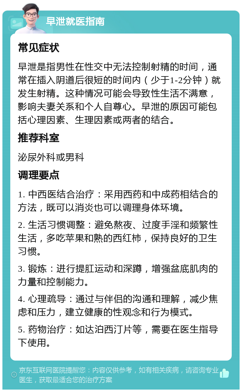 早泄就医指南 常见症状 早泄是指男性在性交中无法控制射精的时间，通常在插入阴道后很短的时间内（少于1-2分钟）就发生射精。这种情况可能会导致性生活不满意，影响夫妻关系和个人自尊心。早泄的原因可能包括心理因素、生理因素或两者的结合。 推荐科室 泌尿外科或男科 调理要点 1. 中西医结合治疗：采用西药和中成药相结合的方法，既可以消炎也可以调理身体环境。 2. 生活习惯调整：避免熬夜、过度手淫和频繁性生活，多吃苹果和熟的西红柿，保持良好的卫生习惯。 3. 锻炼：进行提肛运动和深蹲，增强盆底肌肉的力量和控制能力。 4. 心理疏导：通过与伴侣的沟通和理解，减少焦虑和压力，建立健康的性观念和行为模式。 5. 药物治疗：如达泊西汀片等，需要在医生指导下使用。