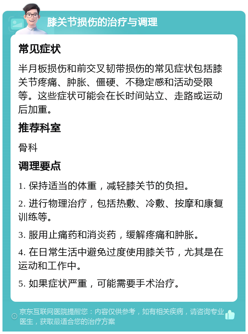 膝关节损伤的治疗与调理 常见症状 半月板损伤和前交叉韧带损伤的常见症状包括膝关节疼痛、肿胀、僵硬、不稳定感和活动受限等。这些症状可能会在长时间站立、走路或运动后加重。 推荐科室 骨科 调理要点 1. 保持适当的体重，减轻膝关节的负担。 2. 进行物理治疗，包括热敷、冷敷、按摩和康复训练等。 3. 服用止痛药和消炎药，缓解疼痛和肿胀。 4. 在日常生活中避免过度使用膝关节，尤其是在运动和工作中。 5. 如果症状严重，可能需要手术治疗。