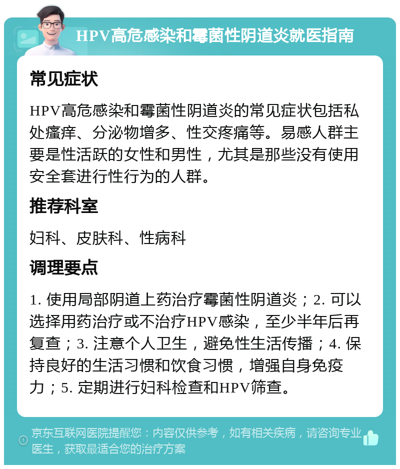 HPV高危感染和霉菌性阴道炎就医指南 常见症状 HPV高危感染和霉菌性阴道炎的常见症状包括私处瘙痒、分泌物增多、性交疼痛等。易感人群主要是性活跃的女性和男性，尤其是那些没有使用安全套进行性行为的人群。 推荐科室 妇科、皮肤科、性病科 调理要点 1. 使用局部阴道上药治疗霉菌性阴道炎；2. 可以选择用药治疗或不治疗HPV感染，至少半年后再复查；3. 注意个人卫生，避免性生活传播；4. 保持良好的生活习惯和饮食习惯，增强自身免疫力；5. 定期进行妇科检查和HPV筛查。