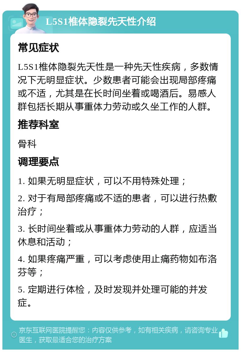 L5S1椎体隐裂先天性介绍 常见症状 L5S1椎体隐裂先天性是一种先天性疾病，多数情况下无明显症状。少数患者可能会出现局部疼痛或不适，尤其是在长时间坐着或喝酒后。易感人群包括长期从事重体力劳动或久坐工作的人群。 推荐科室 骨科 调理要点 1. 如果无明显症状，可以不用特殊处理； 2. 对于有局部疼痛或不适的患者，可以进行热敷治疗； 3. 长时间坐着或从事重体力劳动的人群，应适当休息和活动； 4. 如果疼痛严重，可以考虑使用止痛药物如布洛芬等； 5. 定期进行体检，及时发现并处理可能的并发症。