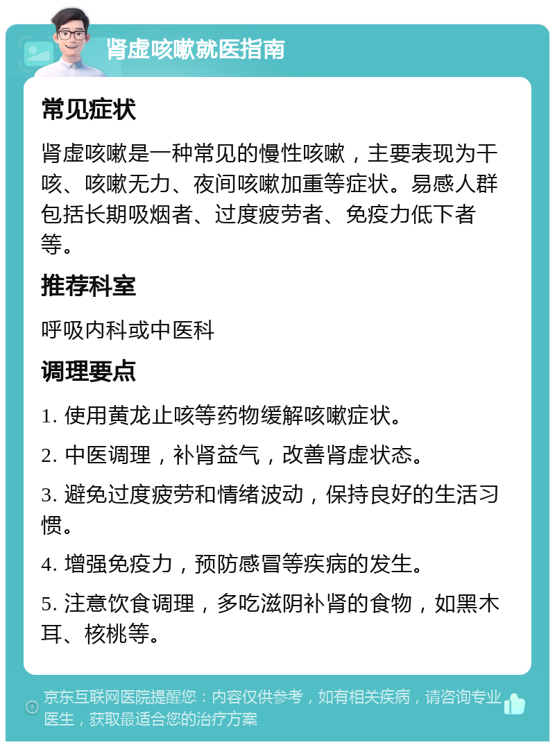 肾虚咳嗽就医指南 常见症状 肾虚咳嗽是一种常见的慢性咳嗽，主要表现为干咳、咳嗽无力、夜间咳嗽加重等症状。易感人群包括长期吸烟者、过度疲劳者、免疫力低下者等。 推荐科室 呼吸内科或中医科 调理要点 1. 使用黄龙止咳等药物缓解咳嗽症状。 2. 中医调理，补肾益气，改善肾虚状态。 3. 避免过度疲劳和情绪波动，保持良好的生活习惯。 4. 增强免疫力，预防感冒等疾病的发生。 5. 注意饮食调理，多吃滋阴补肾的食物，如黑木耳、核桃等。