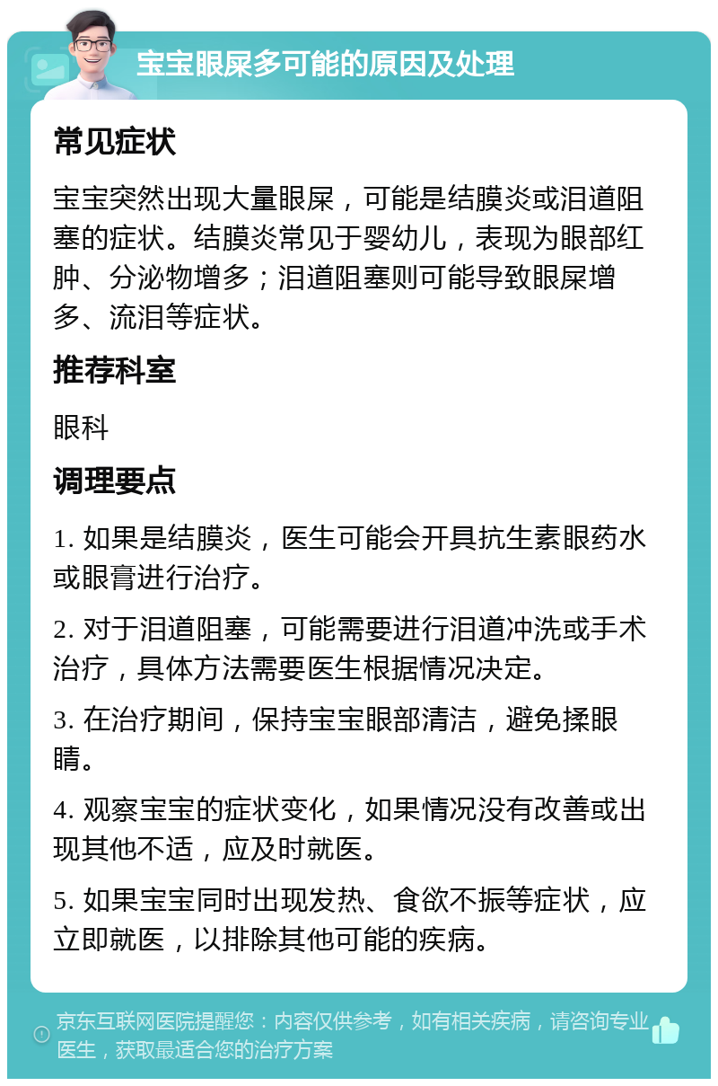 宝宝眼屎多可能的原因及处理 常见症状 宝宝突然出现大量眼屎，可能是结膜炎或泪道阻塞的症状。结膜炎常见于婴幼儿，表现为眼部红肿、分泌物增多；泪道阻塞则可能导致眼屎增多、流泪等症状。 推荐科室 眼科 调理要点 1. 如果是结膜炎，医生可能会开具抗生素眼药水或眼膏进行治疗。 2. 对于泪道阻塞，可能需要进行泪道冲洗或手术治疗，具体方法需要医生根据情况决定。 3. 在治疗期间，保持宝宝眼部清洁，避免揉眼睛。 4. 观察宝宝的症状变化，如果情况没有改善或出现其他不适，应及时就医。 5. 如果宝宝同时出现发热、食欲不振等症状，应立即就医，以排除其他可能的疾病。