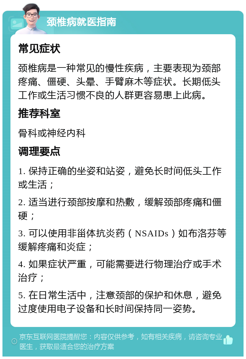 颈椎病就医指南 常见症状 颈椎病是一种常见的慢性疾病，主要表现为颈部疼痛、僵硬、头晕、手臂麻木等症状。长期低头工作或生活习惯不良的人群更容易患上此病。 推荐科室 骨科或神经内科 调理要点 1. 保持正确的坐姿和站姿，避免长时间低头工作或生活； 2. 适当进行颈部按摩和热敷，缓解颈部疼痛和僵硬； 3. 可以使用非甾体抗炎药（NSAIDs）如布洛芬等缓解疼痛和炎症； 4. 如果症状严重，可能需要进行物理治疗或手术治疗； 5. 在日常生活中，注意颈部的保护和休息，避免过度使用电子设备和长时间保持同一姿势。