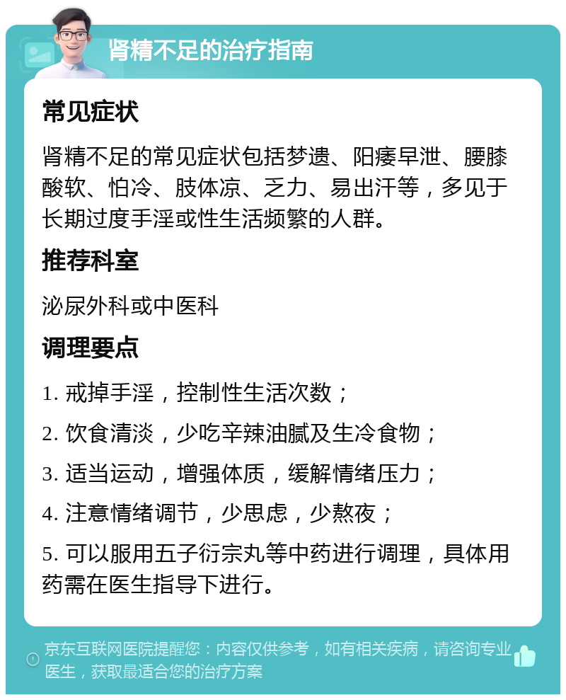 肾精不足的治疗指南 常见症状 肾精不足的常见症状包括梦遗、阳痿早泄、腰膝酸软、怕冷、肢体凉、乏力、易出汗等，多见于长期过度手淫或性生活频繁的人群。 推荐科室 泌尿外科或中医科 调理要点 1. 戒掉手淫，控制性生活次数； 2. 饮食清淡，少吃辛辣油腻及生冷食物； 3. 适当运动，增强体质，缓解情绪压力； 4. 注意情绪调节，少思虑，少熬夜； 5. 可以服用五子衍宗丸等中药进行调理，具体用药需在医生指导下进行。