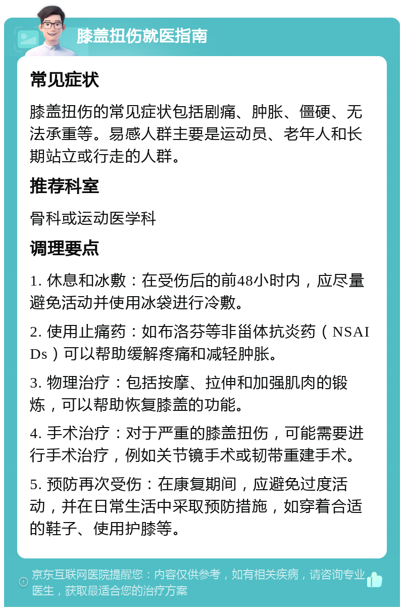 膝盖扭伤就医指南 常见症状 膝盖扭伤的常见症状包括剧痛、肿胀、僵硬、无法承重等。易感人群主要是运动员、老年人和长期站立或行走的人群。 推荐科室 骨科或运动医学科 调理要点 1. 休息和冰敷：在受伤后的前48小时内，应尽量避免活动并使用冰袋进行冷敷。 2. 使用止痛药：如布洛芬等非甾体抗炎药（NSAIDs）可以帮助缓解疼痛和减轻肿胀。 3. 物理治疗：包括按摩、拉伸和加强肌肉的锻炼，可以帮助恢复膝盖的功能。 4. 手术治疗：对于严重的膝盖扭伤，可能需要进行手术治疗，例如关节镜手术或韧带重建手术。 5. 预防再次受伤：在康复期间，应避免过度活动，并在日常生活中采取预防措施，如穿着合适的鞋子、使用护膝等。