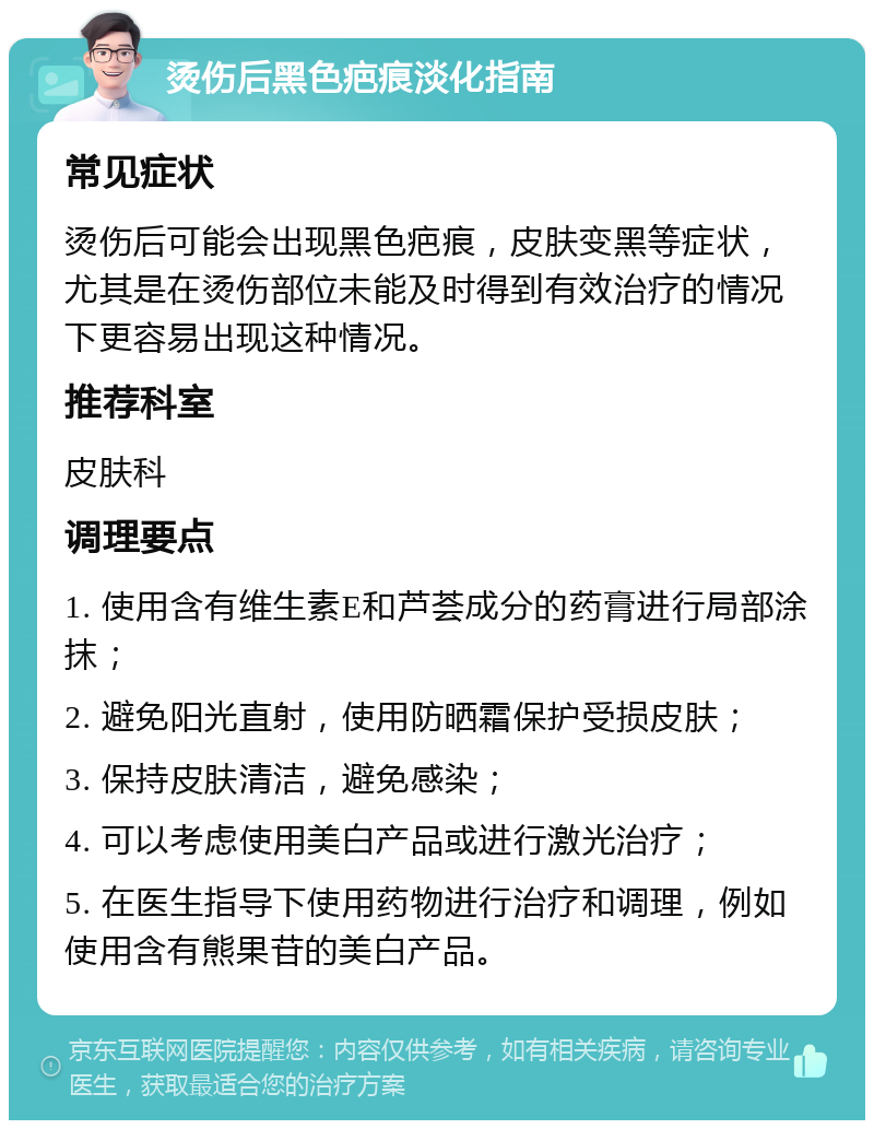 烫伤后黑色疤痕淡化指南 常见症状 烫伤后可能会出现黑色疤痕，皮肤变黑等症状，尤其是在烫伤部位未能及时得到有效治疗的情况下更容易出现这种情况。 推荐科室 皮肤科 调理要点 1. 使用含有维生素E和芦荟成分的药膏进行局部涂抹； 2. 避免阳光直射，使用防晒霜保护受损皮肤； 3. 保持皮肤清洁，避免感染； 4. 可以考虑使用美白产品或进行激光治疗； 5. 在医生指导下使用药物进行治疗和调理，例如使用含有熊果苷的美白产品。