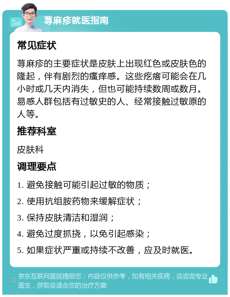 荨麻疹就医指南 常见症状 荨麻疹的主要症状是皮肤上出现红色或皮肤色的隆起，伴有剧烈的瘙痒感。这些疙瘩可能会在几小时或几天内消失，但也可能持续数周或数月。易感人群包括有过敏史的人、经常接触过敏原的人等。 推荐科室 皮肤科 调理要点 1. 避免接触可能引起过敏的物质； 2. 使用抗组胺药物来缓解症状； 3. 保持皮肤清洁和湿润； 4. 避免过度抓挠，以免引起感染； 5. 如果症状严重或持续不改善，应及时就医。