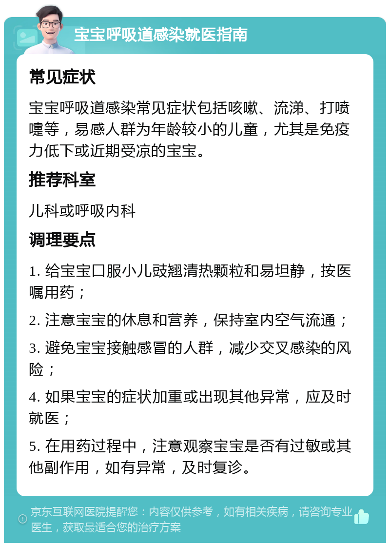 宝宝呼吸道感染就医指南 常见症状 宝宝呼吸道感染常见症状包括咳嗽、流涕、打喷嚏等，易感人群为年龄较小的儿童，尤其是免疫力低下或近期受凉的宝宝。 推荐科室 儿科或呼吸内科 调理要点 1. 给宝宝口服小儿豉翘清热颗粒和易坦静，按医嘱用药； 2. 注意宝宝的休息和营养，保持室内空气流通； 3. 避免宝宝接触感冒的人群，减少交叉感染的风险； 4. 如果宝宝的症状加重或出现其他异常，应及时就医； 5. 在用药过程中，注意观察宝宝是否有过敏或其他副作用，如有异常，及时复诊。