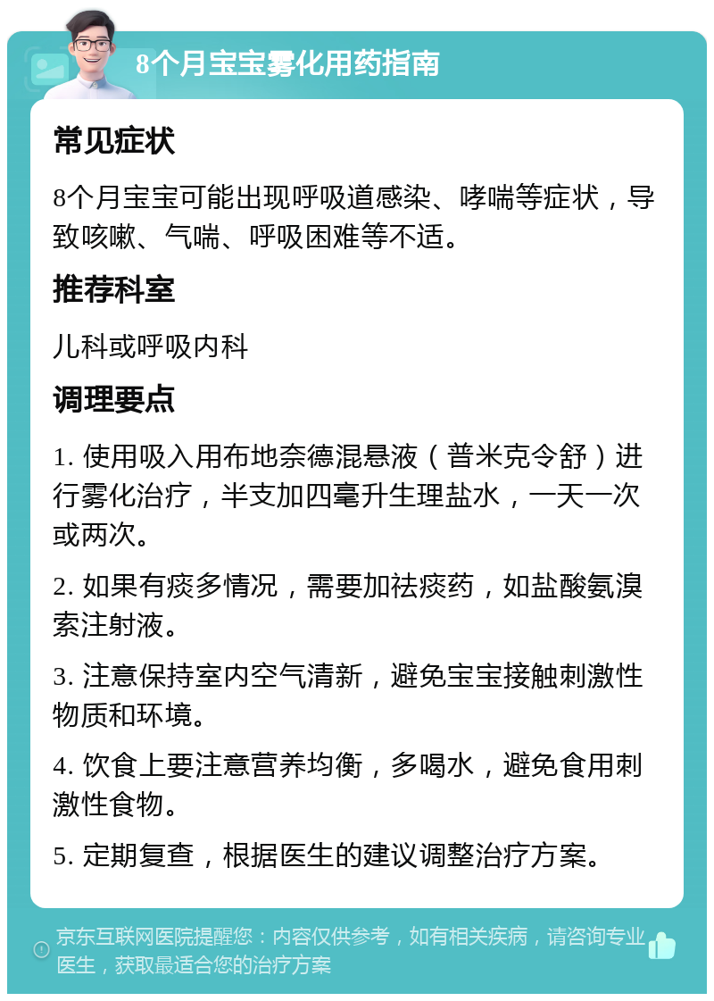 8个月宝宝雾化用药指南 常见症状 8个月宝宝可能出现呼吸道感染、哮喘等症状，导致咳嗽、气喘、呼吸困难等不适。 推荐科室 儿科或呼吸内科 调理要点 1. 使用吸入用布地奈德混悬液（普米克令舒）进行雾化治疗，半支加四毫升生理盐水，一天一次或两次。 2. 如果有痰多情况，需要加祛痰药，如盐酸氨溴索注射液。 3. 注意保持室内空气清新，避免宝宝接触刺激性物质和环境。 4. 饮食上要注意营养均衡，多喝水，避免食用刺激性食物。 5. 定期复查，根据医生的建议调整治疗方案。