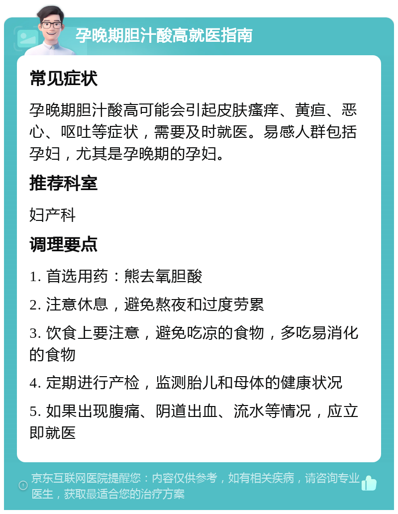 孕晚期胆汁酸高就医指南 常见症状 孕晚期胆汁酸高可能会引起皮肤瘙痒、黄疸、恶心、呕吐等症状，需要及时就医。易感人群包括孕妇，尤其是孕晚期的孕妇。 推荐科室 妇产科 调理要点 1. 首选用药：熊去氧胆酸 2. 注意休息，避免熬夜和过度劳累 3. 饮食上要注意，避免吃凉的食物，多吃易消化的食物 4. 定期进行产检，监测胎儿和母体的健康状况 5. 如果出现腹痛、阴道出血、流水等情况，应立即就医