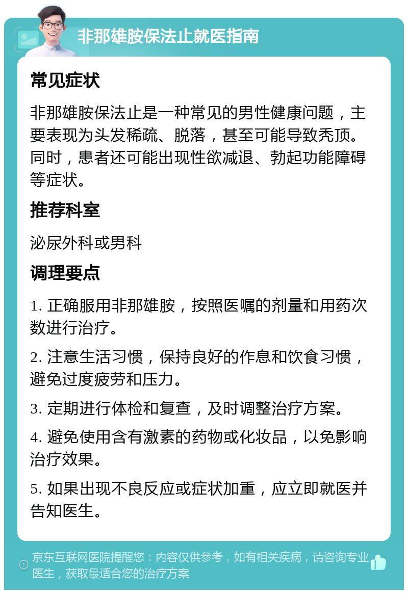 非那雄胺保法止就医指南 常见症状 非那雄胺保法止是一种常见的男性健康问题，主要表现为头发稀疏、脱落，甚至可能导致秃顶。同时，患者还可能出现性欲减退、勃起功能障碍等症状。 推荐科室 泌尿外科或男科 调理要点 1. 正确服用非那雄胺，按照医嘱的剂量和用药次数进行治疗。 2. 注意生活习惯，保持良好的作息和饮食习惯，避免过度疲劳和压力。 3. 定期进行体检和复查，及时调整治疗方案。 4. 避免使用含有激素的药物或化妆品，以免影响治疗效果。 5. 如果出现不良反应或症状加重，应立即就医并告知医生。