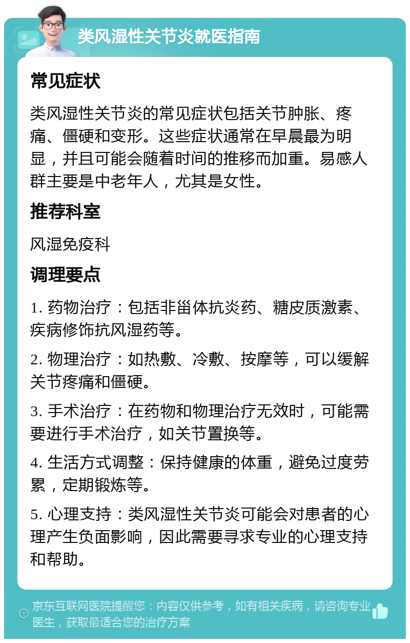 类风湿性关节炎就医指南 常见症状 类风湿性关节炎的常见症状包括关节肿胀、疼痛、僵硬和变形。这些症状通常在早晨最为明显，并且可能会随着时间的推移而加重。易感人群主要是中老年人，尤其是女性。 推荐科室 风湿免疫科 调理要点 1. 药物治疗：包括非甾体抗炎药、糖皮质激素、疾病修饰抗风湿药等。 2. 物理治疗：如热敷、冷敷、按摩等，可以缓解关节疼痛和僵硬。 3. 手术治疗：在药物和物理治疗无效时，可能需要进行手术治疗，如关节置换等。 4. 生活方式调整：保持健康的体重，避免过度劳累，定期锻炼等。 5. 心理支持：类风湿性关节炎可能会对患者的心理产生负面影响，因此需要寻求专业的心理支持和帮助。