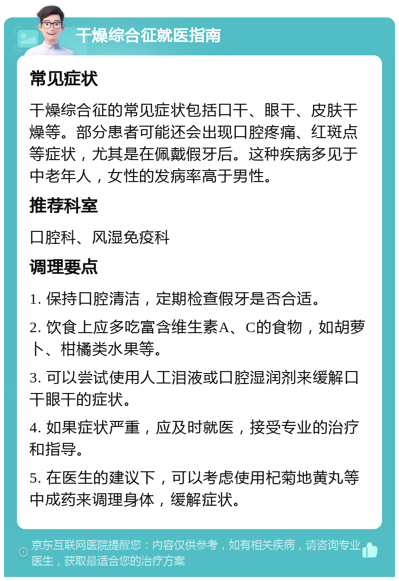 干燥综合征就医指南 常见症状 干燥综合征的常见症状包括口干、眼干、皮肤干燥等。部分患者可能还会出现口腔疼痛、红斑点等症状，尤其是在佩戴假牙后。这种疾病多见于中老年人，女性的发病率高于男性。 推荐科室 口腔科、风湿免疫科 调理要点 1. 保持口腔清洁，定期检查假牙是否合适。 2. 饮食上应多吃富含维生素A、C的食物，如胡萝卜、柑橘类水果等。 3. 可以尝试使用人工泪液或口腔湿润剂来缓解口干眼干的症状。 4. 如果症状严重，应及时就医，接受专业的治疗和指导。 5. 在医生的建议下，可以考虑使用杞菊地黄丸等中成药来调理身体，缓解症状。