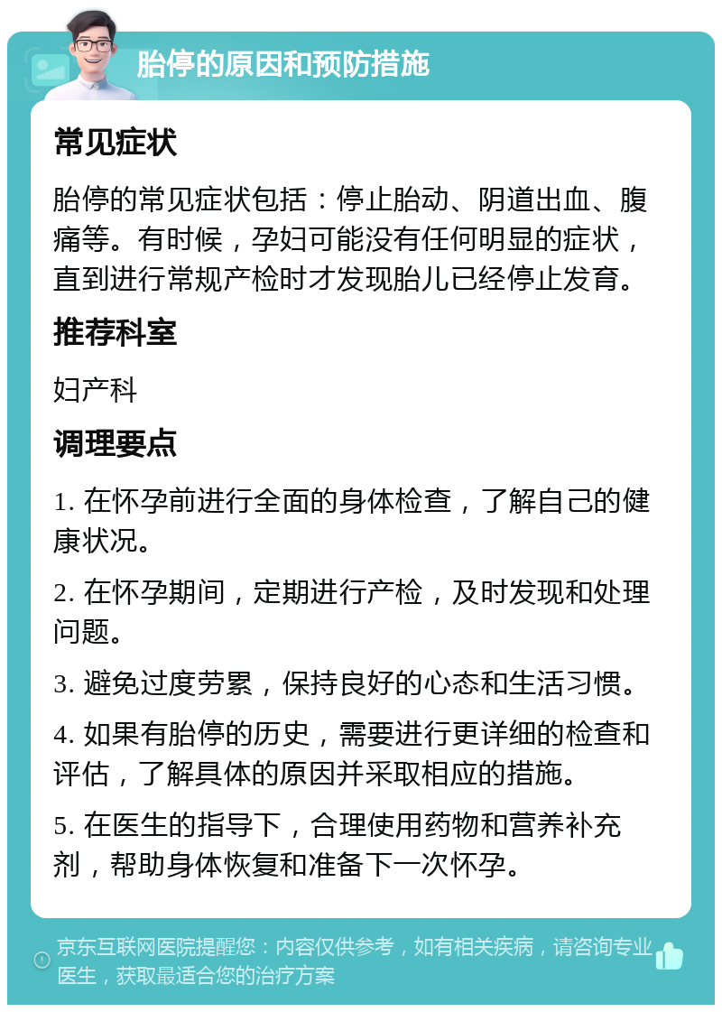 胎停的原因和预防措施 常见症状 胎停的常见症状包括：停止胎动、阴道出血、腹痛等。有时候，孕妇可能没有任何明显的症状，直到进行常规产检时才发现胎儿已经停止发育。 推荐科室 妇产科 调理要点 1. 在怀孕前进行全面的身体检查，了解自己的健康状况。 2. 在怀孕期间，定期进行产检，及时发现和处理问题。 3. 避免过度劳累，保持良好的心态和生活习惯。 4. 如果有胎停的历史，需要进行更详细的检查和评估，了解具体的原因并采取相应的措施。 5. 在医生的指导下，合理使用药物和营养补充剂，帮助身体恢复和准备下一次怀孕。