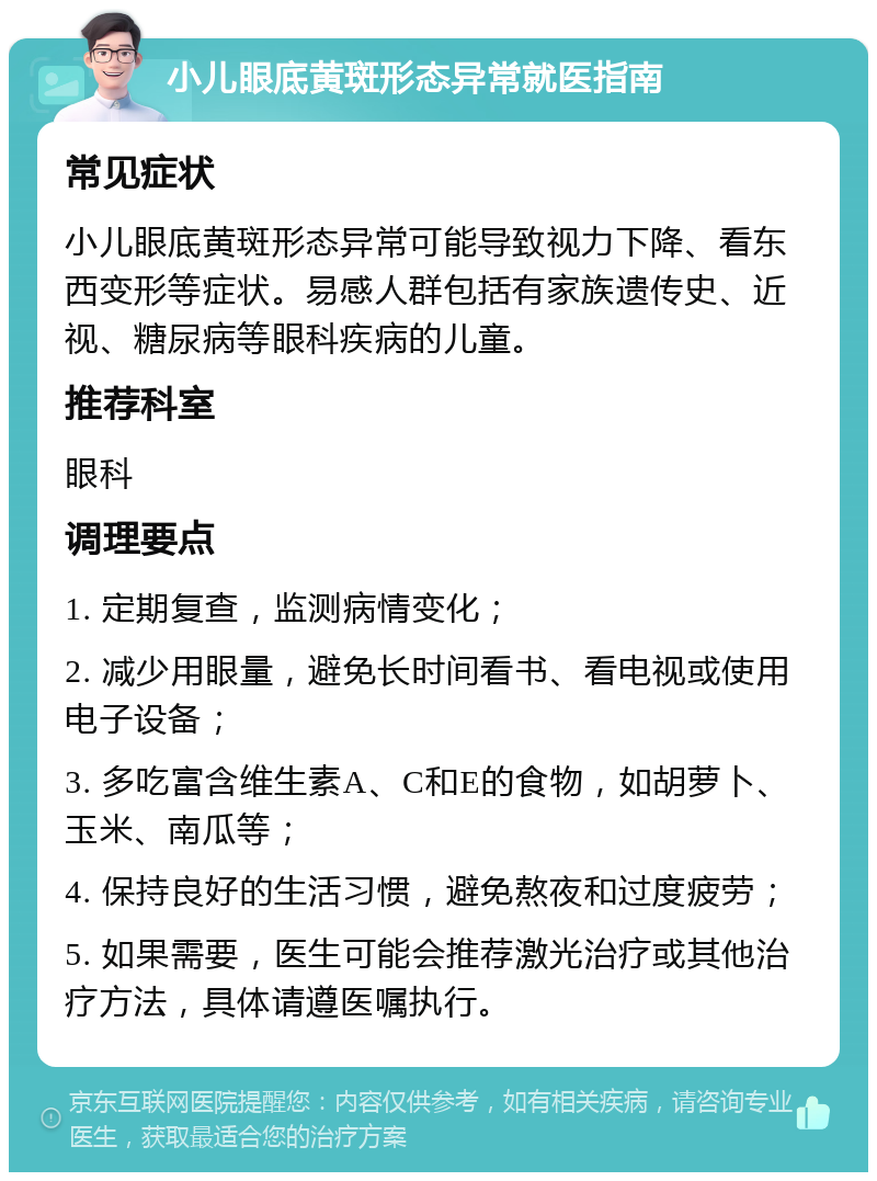 小儿眼底黄斑形态异常就医指南 常见症状 小儿眼底黄斑形态异常可能导致视力下降、看东西变形等症状。易感人群包括有家族遗传史、近视、糖尿病等眼科疾病的儿童。 推荐科室 眼科 调理要点 1. 定期复查，监测病情变化； 2. 减少用眼量，避免长时间看书、看电视或使用电子设备； 3. 多吃富含维生素A、C和E的食物，如胡萝卜、玉米、南瓜等； 4. 保持良好的生活习惯，避免熬夜和过度疲劳； 5. 如果需要，医生可能会推荐激光治疗或其他治疗方法，具体请遵医嘱执行。