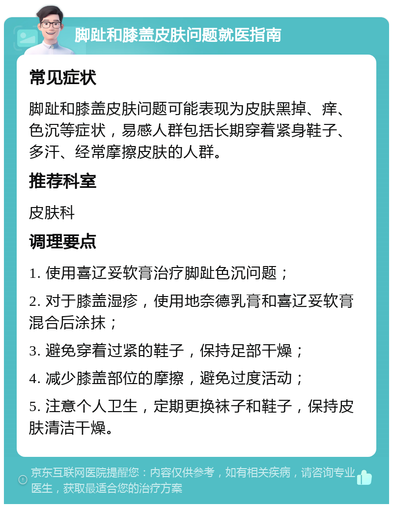 脚趾和膝盖皮肤问题就医指南 常见症状 脚趾和膝盖皮肤问题可能表现为皮肤黑掉、痒、色沉等症状，易感人群包括长期穿着紧身鞋子、多汗、经常摩擦皮肤的人群。 推荐科室 皮肤科 调理要点 1. 使用喜辽妥软膏治疗脚趾色沉问题； 2. 对于膝盖湿疹，使用地奈德乳膏和喜辽妥软膏混合后涂抹； 3. 避免穿着过紧的鞋子，保持足部干燥； 4. 减少膝盖部位的摩擦，避免过度活动； 5. 注意个人卫生，定期更换袜子和鞋子，保持皮肤清洁干燥。