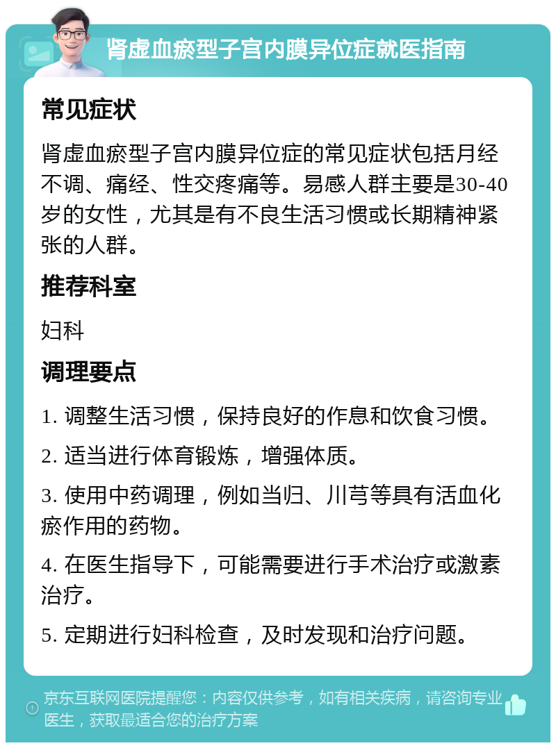 肾虚血瘀型子宫内膜异位症就医指南 常见症状 肾虚血瘀型子宫内膜异位症的常见症状包括月经不调、痛经、性交疼痛等。易感人群主要是30-40岁的女性，尤其是有不良生活习惯或长期精神紧张的人群。 推荐科室 妇科 调理要点 1. 调整生活习惯，保持良好的作息和饮食习惯。 2. 适当进行体育锻炼，增强体质。 3. 使用中药调理，例如当归、川芎等具有活血化瘀作用的药物。 4. 在医生指导下，可能需要进行手术治疗或激素治疗。 5. 定期进行妇科检查，及时发现和治疗问题。