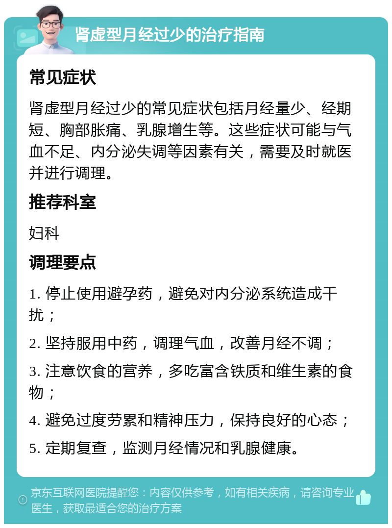 肾虚型月经过少的治疗指南 常见症状 肾虚型月经过少的常见症状包括月经量少、经期短、胸部胀痛、乳腺增生等。这些症状可能与气血不足、内分泌失调等因素有关，需要及时就医并进行调理。 推荐科室 妇科 调理要点 1. 停止使用避孕药，避免对内分泌系统造成干扰； 2. 坚持服用中药，调理气血，改善月经不调； 3. 注意饮食的营养，多吃富含铁质和维生素的食物； 4. 避免过度劳累和精神压力，保持良好的心态； 5. 定期复查，监测月经情况和乳腺健康。