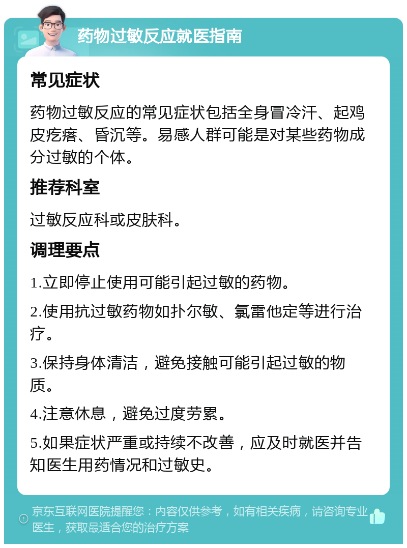 药物过敏反应就医指南 常见症状 药物过敏反应的常见症状包括全身冒冷汗、起鸡皮疙瘩、昏沉等。易感人群可能是对某些药物成分过敏的个体。 推荐科室 过敏反应科或皮肤科。 调理要点 1.立即停止使用可能引起过敏的药物。 2.使用抗过敏药物如扑尔敏、氯雷他定等进行治疗。 3.保持身体清洁，避免接触可能引起过敏的物质。 4.注意休息，避免过度劳累。 5.如果症状严重或持续不改善，应及时就医并告知医生用药情况和过敏史。