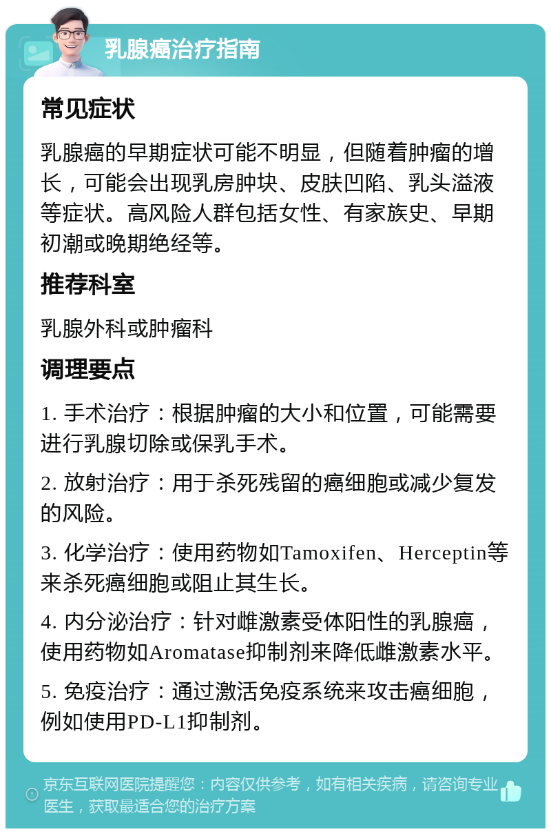 乳腺癌治疗指南 常见症状 乳腺癌的早期症状可能不明显，但随着肿瘤的增长，可能会出现乳房肿块、皮肤凹陷、乳头溢液等症状。高风险人群包括女性、有家族史、早期初潮或晚期绝经等。 推荐科室 乳腺外科或肿瘤科 调理要点 1. 手术治疗：根据肿瘤的大小和位置，可能需要进行乳腺切除或保乳手术。 2. 放射治疗：用于杀死残留的癌细胞或减少复发的风险。 3. 化学治疗：使用药物如Tamoxifen、Herceptin等来杀死癌细胞或阻止其生长。 4. 内分泌治疗：针对雌激素受体阳性的乳腺癌，使用药物如Aromatase抑制剂来降低雌激素水平。 5. 免疫治疗：通过激活免疫系统来攻击癌细胞，例如使用PD-L1抑制剂。