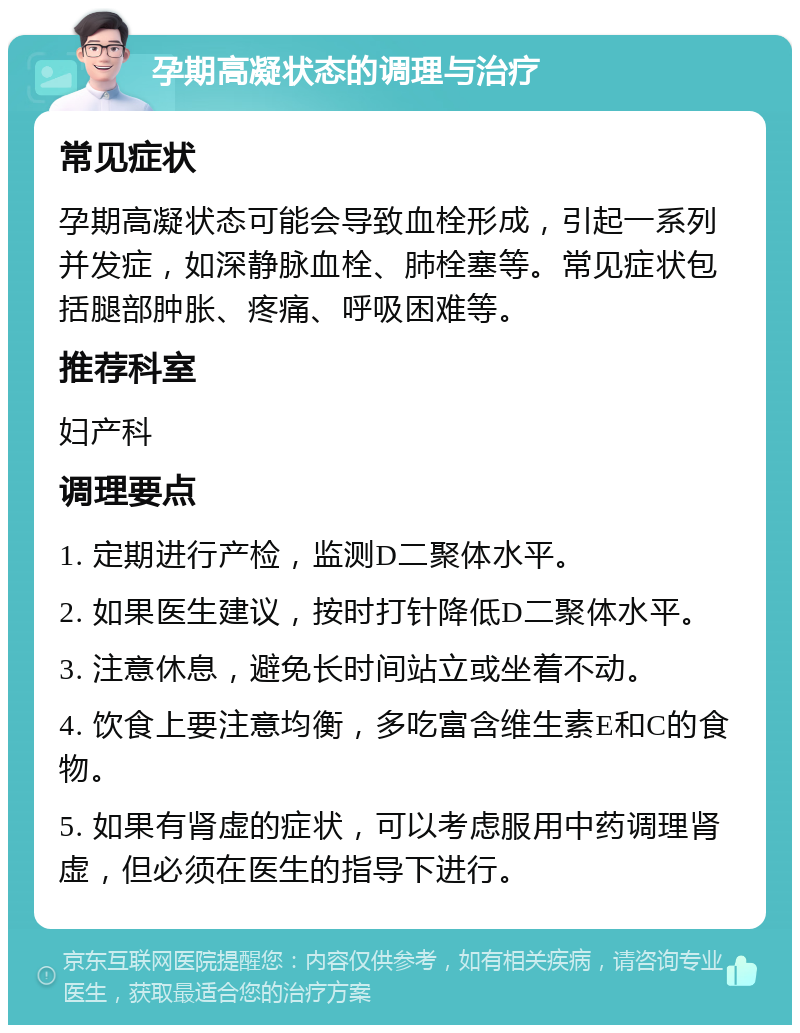 孕期高凝状态的调理与治疗 常见症状 孕期高凝状态可能会导致血栓形成，引起一系列并发症，如深静脉血栓、肺栓塞等。常见症状包括腿部肿胀、疼痛、呼吸困难等。 推荐科室 妇产科 调理要点 1. 定期进行产检，监测D二聚体水平。 2. 如果医生建议，按时打针降低D二聚体水平。 3. 注意休息，避免长时间站立或坐着不动。 4. 饮食上要注意均衡，多吃富含维生素E和C的食物。 5. 如果有肾虚的症状，可以考虑服用中药调理肾虚，但必须在医生的指导下进行。