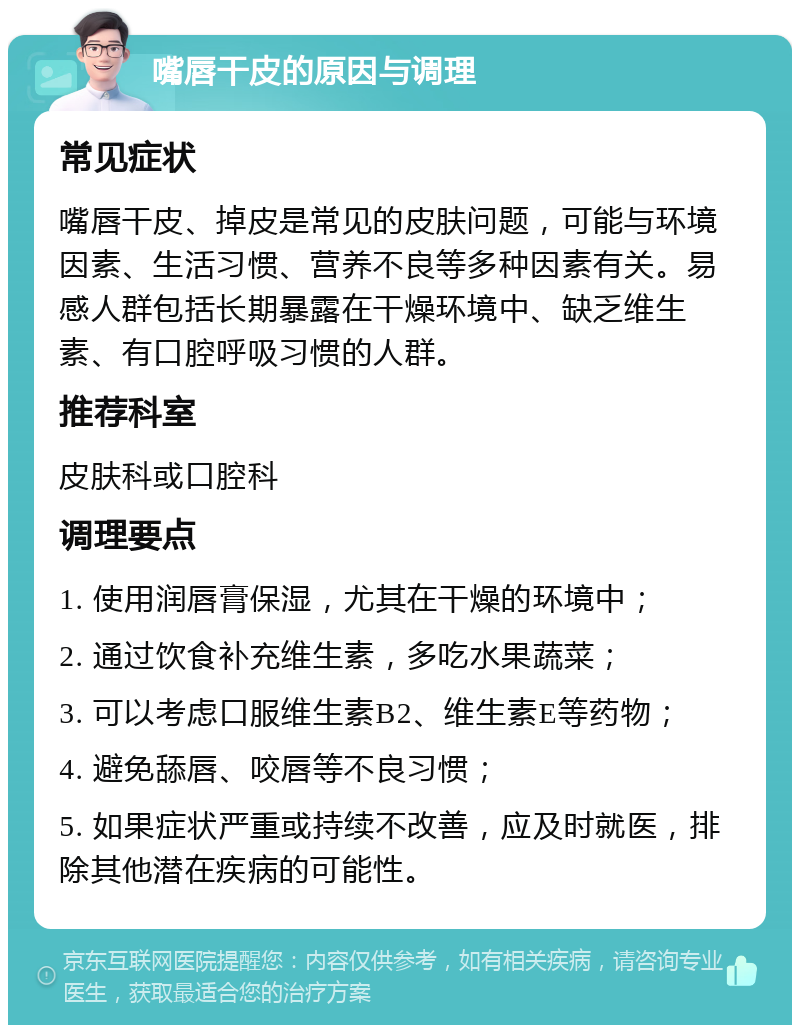 嘴唇干皮的原因与调理 常见症状 嘴唇干皮、掉皮是常见的皮肤问题，可能与环境因素、生活习惯、营养不良等多种因素有关。易感人群包括长期暴露在干燥环境中、缺乏维生素、有口腔呼吸习惯的人群。 推荐科室 皮肤科或口腔科 调理要点 1. 使用润唇膏保湿，尤其在干燥的环境中； 2. 通过饮食补充维生素，多吃水果蔬菜； 3. 可以考虑口服维生素B2、维生素E等药物； 4. 避免舔唇、咬唇等不良习惯； 5. 如果症状严重或持续不改善，应及时就医，排除其他潜在疾病的可能性。