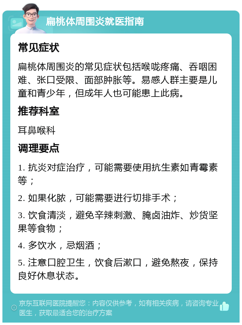 扁桃体周围炎就医指南 常见症状 扁桃体周围炎的常见症状包括喉咙疼痛、吞咽困难、张口受限、面部肿胀等。易感人群主要是儿童和青少年，但成年人也可能患上此病。 推荐科室 耳鼻喉科 调理要点 1. 抗炎对症治疗，可能需要使用抗生素如青霉素等； 2. 如果化脓，可能需要进行切排手术； 3. 饮食清淡，避免辛辣刺激、腌卤油炸、炒货坚果等食物； 4. 多饮水，忌烟酒； 5. 注意口腔卫生，饮食后漱口，避免熬夜，保持良好休息状态。