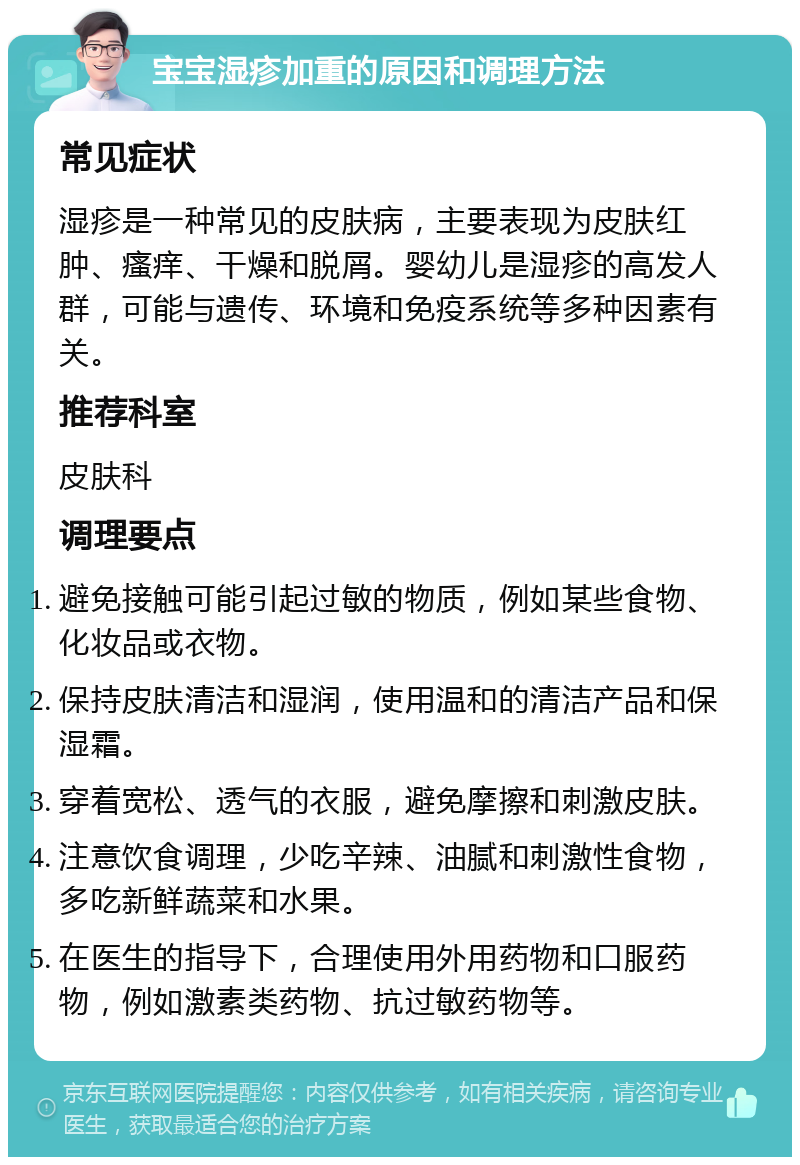 宝宝湿疹加重的原因和调理方法 常见症状 湿疹是一种常见的皮肤病，主要表现为皮肤红肿、瘙痒、干燥和脱屑。婴幼儿是湿疹的高发人群，可能与遗传、环境和免疫系统等多种因素有关。 推荐科室 皮肤科 调理要点 避免接触可能引起过敏的物质，例如某些食物、化妆品或衣物。 保持皮肤清洁和湿润，使用温和的清洁产品和保湿霜。 穿着宽松、透气的衣服，避免摩擦和刺激皮肤。 注意饮食调理，少吃辛辣、油腻和刺激性食物，多吃新鲜蔬菜和水果。 在医生的指导下，合理使用外用药物和口服药物，例如激素类药物、抗过敏药物等。