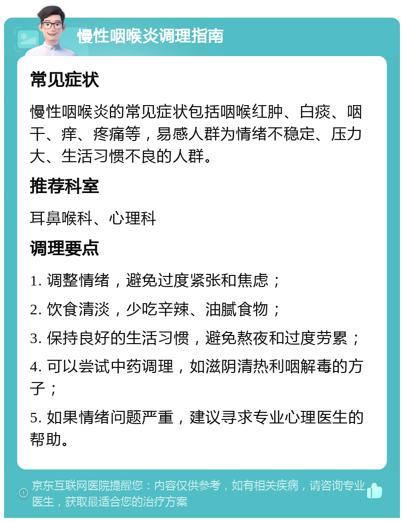 慢性咽喉炎调理指南 常见症状 慢性咽喉炎的常见症状包括咽喉红肿、白痰、咽干、痒、疼痛等，易感人群为情绪不稳定、压力大、生活习惯不良的人群。 推荐科室 耳鼻喉科、心理科 调理要点 1. 调整情绪，避免过度紧张和焦虑； 2. 饮食清淡，少吃辛辣、油腻食物； 3. 保持良好的生活习惯，避免熬夜和过度劳累； 4. 可以尝试中药调理，如滋阴清热利咽解毒的方子； 5. 如果情绪问题严重，建议寻求专业心理医生的帮助。