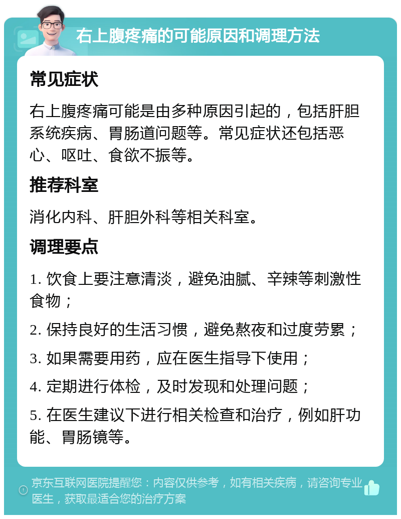 右上腹疼痛的可能原因和调理方法 常见症状 右上腹疼痛可能是由多种原因引起的，包括肝胆系统疾病、胃肠道问题等。常见症状还包括恶心、呕吐、食欲不振等。 推荐科室 消化内科、肝胆外科等相关科室。 调理要点 1. 饮食上要注意清淡，避免油腻、辛辣等刺激性食物； 2. 保持良好的生活习惯，避免熬夜和过度劳累； 3. 如果需要用药，应在医生指导下使用； 4. 定期进行体检，及时发现和处理问题； 5. 在医生建议下进行相关检查和治疗，例如肝功能、胃肠镜等。