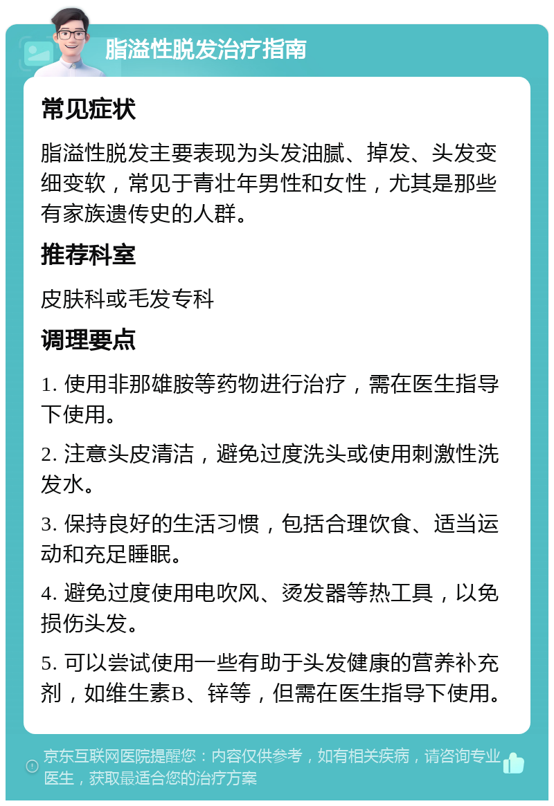 脂溢性脱发治疗指南 常见症状 脂溢性脱发主要表现为头发油腻、掉发、头发变细变软，常见于青壮年男性和女性，尤其是那些有家族遗传史的人群。 推荐科室 皮肤科或毛发专科 调理要点 1. 使用非那雄胺等药物进行治疗，需在医生指导下使用。 2. 注意头皮清洁，避免过度洗头或使用刺激性洗发水。 3. 保持良好的生活习惯，包括合理饮食、适当运动和充足睡眠。 4. 避免过度使用电吹风、烫发器等热工具，以免损伤头发。 5. 可以尝试使用一些有助于头发健康的营养补充剂，如维生素B、锌等，但需在医生指导下使用。