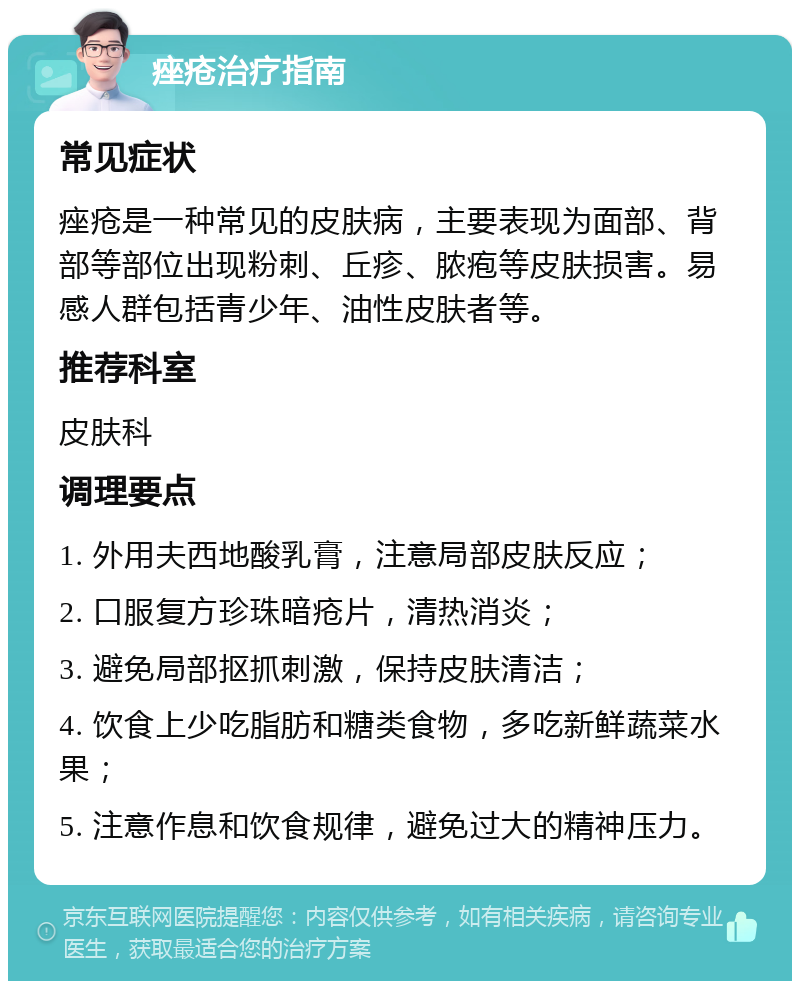 痤疮治疗指南 常见症状 痤疮是一种常见的皮肤病，主要表现为面部、背部等部位出现粉刺、丘疹、脓疱等皮肤损害。易感人群包括青少年、油性皮肤者等。 推荐科室 皮肤科 调理要点 1. 外用夫西地酸乳膏，注意局部皮肤反应； 2. 口服复方珍珠暗疮片，清热消炎； 3. 避免局部抠抓刺激，保持皮肤清洁； 4. 饮食上少吃脂肪和糖类食物，多吃新鲜蔬菜水果； 5. 注意作息和饮食规律，避免过大的精神压力。