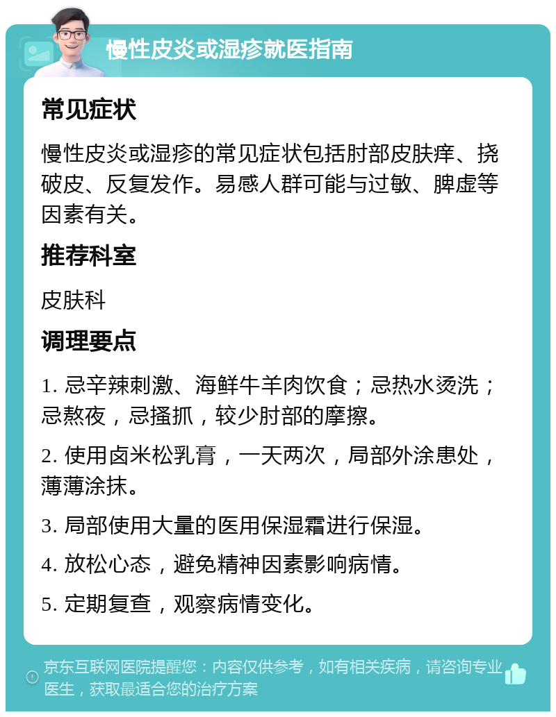 慢性皮炎或湿疹就医指南 常见症状 慢性皮炎或湿疹的常见症状包括肘部皮肤痒、挠破皮、反复发作。易感人群可能与过敏、脾虚等因素有关。 推荐科室 皮肤科 调理要点 1. 忌辛辣刺激、海鲜牛羊肉饮食；忌热水烫洗；忌熬夜，忌搔抓，较少肘部的摩擦。 2. 使用卤米松乳膏，一天两次，局部外涂患处，薄薄涂抹。 3. 局部使用大量的医用保湿霜进行保湿。 4. 放松心态，避免精神因素影响病情。 5. 定期复查，观察病情变化。