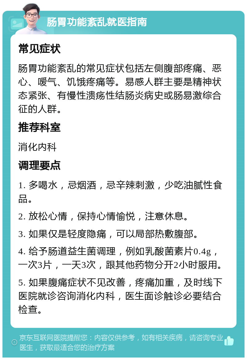 肠胃功能紊乱就医指南 常见症状 肠胃功能紊乱的常见症状包括左侧腹部疼痛、恶心、嗳气、饥饿疼痛等。易感人群主要是精神状态紧张、有慢性溃疡性结肠炎病史或肠易激综合征的人群。 推荐科室 消化内科 调理要点 1. 多喝水，忌烟酒，忌辛辣刺激，少吃油腻性食品。 2. 放松心情，保持心情愉悦，注意休息。 3. 如果仅是轻度隐痛，可以局部热敷腹部。 4. 给予肠道益生菌调理，例如乳酸菌素片0.4g，一次3片，一天3次，跟其他药物分开2小时服用。 5. 如果腹痛症状不见改善，疼痛加重，及时线下医院就诊咨询消化内科，医生面诊触诊必要结合检查。